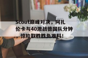 乐动体育平台 -关于Scout巅峰对决，阿扎伦卡与40激战德国队分钟，惊险取胜胜负难料！的信息